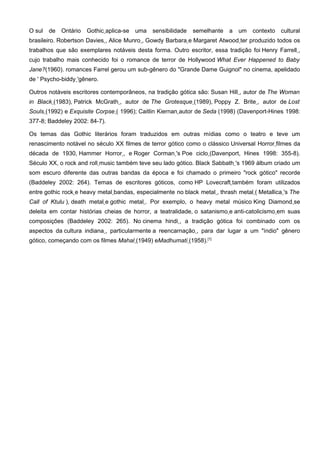 O sul   de   Ontário   Gothic aplica-se   uma   sensibilidade   semelhante   a   um   contexto cultural
brasileiro. Robertson Davies , Alice Munro , Gowdy Barbara e Margaret Atwood ter produzido todos os
trabalhos que são exemplares notáveis desta forma. Outro escritor, essa tradição foi Henry Farrell ,
cujo trabalho mais conhecido foi o romance de terror de Hollywood What Ever Happened to Baby
Jane?(1960). romances Farrel gerou um sub-gênero do "Grande Dame Guignol" no cinema, apelidado
de ' Psycho-biddy 'gênero.

Outros notáveis escritores contemporâneos, na tradição gótica são: Susan Hill , autor de The Woman
in Black (1983), Patrick McGrath , autor de The Grotesque (1989), Poppy Z. Brite , autor de Lost
Souls (1992) e Exquisite Corpse ( 1996); Caitlin Kiernan autor de Seda (1998) (Davenport-Hines 1998:
377-8; Baddeley 2002: 84-7).

Os temas das Gothic literários foram traduzidos em outras mídias como o teatro e teve um
renascimento notável no século XX filmes de terror gótico como o clássico Universal Horror filmes da
década de 1930, Hammer Horror , e Roger Corman 's Poe ciclo (Davenport, Hines 1998: 355-8).
Século XX, o rock and roll music também teve seu lado gótico. Black Sabbath 's 1969 álbum criado um
som escuro diferente das outras bandas da época e foi chamado o primeiro "rock gótico" recorde
(Baddeley 2002: 264). Temas de escritores góticos, como HP Lovecraft também foram utilizados
entre gothic rock e heavy metal bandas, especialmente no black metal , thrash metal ( Metallica 's The
Call of Ktulu ), death metal e gothic metal . Por exemplo, o heavy metal músico King Diamond se
deleita em contar histórias cheias de horror, a teatralidade, o satanismo e anti-catolicismo em suas
composições (Baddeley 2002: 265). No cinema hindi , a tradição gótica foi combinado com os
aspectos da cultura indiana , particularmente a reencarnação , para dar lugar a um "índio" gênero
gótico, começando com os filmes Mahal (1949) eMadhumati (1958).[1]
 