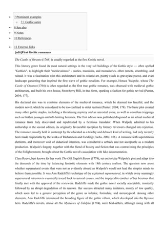 •   7 Prominent examples
     o   7.1 Gothic satire
•   8 See also
•   9 Notes
•   10 References

•   11 External links
    [edit]First Gothic romances

    The Castle of Otranto (1764) is usually regarded as the first Gothic novel.

    This literary genre found its most natural settings in the very tall buildings of the Gothic style — often spelled
    "Gothick", to highlight their "medievalness" - castles, mansions, and monasteries, often remote, crumbling, and
    ruined. It was a fascination with this architecture and its related art, poetry (such as graveyard poets), and even
    landscape gardening that inspired the first wave of gothic novelists. For example, Horace Walpole, whose The
    Castle of Otranto (1764) is often regarded as the first true gothic romance, was obsessed with medieval gothic
    architecture, and built his own house, Strawberry Hill, in that form, sparking a fashion for gothic revival (Punter,
    2004; 177).

    His declared aim was to combine elements of the medieval romance, which he deemed too fanciful, and the
    modern novel, which he considered to be too confined to strict realism (Punter, 2004; 178). The basic plot created
    many other gothic staples, including a threatening mystery and an ancestral curse, as well as countless trappings
    such as hidden passages and oft-fainting heroines. The first edition was published disguised as an actual medieval
    romance from Italy discovered and republished by a fictitious translator. When Walpole admitted to his
    authorship in the second edition, its originally favourable reception by literary reviewers changed into rejection.
    The romance, usually held in contempt by the educated as a tawdry and debased kind of writing, had only recently
    been made respectable by the works of Richardson and Fielding (Fuchs, 2004; 106). A romance with superstitious
    elements, and moreover void of didactical intention, was considered a setback and not acceptable as a modern
    production. Walpole's forgery, together with the blend of history and fiction that was contravening the principles
    of the Enlightenment, brought about the Gothic novel's association with fake documentation.

    Clara Reeve, best known for her work The Old English Baron (1778), set out to take Walpole's plot and adapt it to
    the demands of the time by balancing fantastic elements with 18th century realism. The question now arose
    whether supernatural events that were not as evidently absurd as Walpole's would not lead the simpler minds to
    believe them possible. It was Ann Radcliffe's technique of the explained supernatural, in which every seemingly
    supernatural intrusion is eventually traced back to natural causes, and the impeccable conduct of her heroines that
    finally met with the approval of the reviewers. Radcliffe made the gothic novel socially acceptable, ironically
    followed by an abrupt degradation of its renown. Her success attracted many imitators, mostly of low quality,
    which soon led to a general perception of the genre as inferior, formulaic, and stereotypical. Among other
    elements, Ann Radcliffe introduced the brooding figure of the gothic villain, which developed into the Byronic
    hero. Radcliffe's novels, above all The Mysteries of Udolpho (1794), were best-sellers, although along with all
 