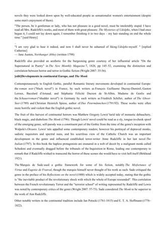 novels they were looked down upon by well-educated people as sensationalist women's entertainment (despite
some men's enjoyment of them).
"The person, be it gentleman or lady, who has not pleasure in a good novel, must be intolerably stupid. I have
read all Mrs. Radcliffe's works, and most of them with great pleasure. The Mysteries of Udolpho, when I had once
begun it, I could not lay down again; I remember finishing it in two days – my hair standing on end the whole
time." [said Henry]
..
"I am very glad to hear it indeed, and now I shall never be ashamed of liking Udolpho myself. " [replied
Catherine]
— Jane Austen, Northanger Abbey (written 1798)

Radcliffe also provided an aesthetic for the burgeoning genre courtesy of her influential article "On the
Supernatural in Poetry" in The New Monthly Magazine 7, 1826, pp 145–52, examining the distinction and
correlation between horror and terror in Gothic fiction (Wright 2007: 35-56).
[edit]Developments in continental Europe, and The Monk

Contemporaneously to English Gothic, parallel Romantic literary movements developed in continental Europe:
the roman noir ("black novel") in France, by such writers as François Guillaume Ducray-Duminil, Gaston
Leroux, Baculard d'Arnaud, and Stéphanie Félicité Ducrest de St-Albin, Madame de Genlis and
the Schauerroman ("shudder novel") in Germany by such writers as Friedrich Schiller, author of The Ghost-
Seer (1789) and Christian Heinrich Spiess, author of Das Petermännchen (1791/92). These works were often
more horrific and violent than the English gothic novel.

The fruit of this harvest of continental horrors was Matthew Gregory Lewis' lurid tale of monastic debauchery,
black magic, and diabolism The Monk (1796). Though Lewis' novel could be read as a sly, tongue-in-cheek spoof
of the emerging genre, self-parody was a constituent part of the Gothic from the time of the genre's inception with
Walpole's Otranto. Lewis' tale appalled some contemporary readers; however his portrayal of depraved monks,
sadistic inquisitors and spectral nuns, and his scurrilous view of the Catholic Church was an important
development in the genre and influenced established terror-writer Anne Radcliffe in her last novel The
Italian (1797). In this book the hapless protagonists are ensnared in a web of deceit by a malignant monk called
Schedoni and eventually dragged before the tribunals of the Inquisition in Rome, leading one contemporary to
remark that if Radcliffe wished to transcend the horror of these scenes she would have to visit hell itself (Birkhead
1921).

The Marquis de Sade used a gothic framework for some of his fiction, notably The Misfortunes of
Virtue and Eugenie de Franval, though the marquis himself never thought of his work as such. Sade critiqued the
genre in the preface of his Reflections on the novel (1800) which is widely accepted today, stating that the gothic
is "the inevitable product of the revolutionary shock with which the whole of Europe resounded". This correlation
between the French revolutionary Terror and the "terrorist school" of writing represented by Radcliffe and Lewis
was noted by contemporary critics of the genre (Wright 2007: 57-73). Sade considered The Monk to be superior to
the work of Ann Radcliffe.

Other notable writers in the continental tradition include Jan Potocki (1761-1815) and E. T. A. Hoffmann (1776–
1822).
 