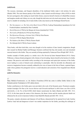 [edit]Parody

The excesses, stereotypes, and frequent absurdities of the traditional Gothic made it rich territory for satire
(Skarda 1986). The most famous parody of the Gothic is Jane Austen's novelNorthanger Abbey (1818) in which
the naive protagonist, after reading too much Gothic fiction, conceives herself a heroine of a Radcliffian romance
and imagines murder and villainy on every side, though the truth turns out to be much more prosaic. Jane Austen's
novel is valuable for including a list of early Gothic works since known as the Northanger Horrid Novels:

   The Necromancer; or, The Tale of the Black Forest (1794) by 'Ludwig Flammenberg' (pseudonym for Carl
    Friedrich Kahlert; translated by Peter Teuthold)
   Horrid Mysteries (1796) by the Marquis de Grosse (translated by P. Will)
   The Castle of Wolfenbach (1793) by Eliza Parsons
   The Mysterious Warning, a German Tale (1796) by Eliza Parsons
   Clermont (1798) by Regina Maria Roche
   The Orphan of the Rhine (1798) by Eleanor Sleath
   The Midnight Bell (1798) by Francis Lathom

These books, with their lurid titles, were once thought to be the creations of Jane Austen's imagination, though
later research by Michael Sadleir and Montague Summers confirmed that they did actually exist and stimulated
renewed interest in the Gothic. They are currently all being reprinted by Valancourt Press (Wright 2007: 29-32).

Another example of Gothic parody in a similar vein is The Heroine by Eaton Stannard Barrett (1813). Cherry
Wilkinson, a fatuous female protagonist with a history of novel-reading, fancies herself as the heroine of a Gothic
romance. She perceives and models reality according to the stereotypes and typical plot structures of the Gothic
novel, leading to a series of absurd events culminating in catastrophe. After her downfall, her affectations and
excessive imaginations become eventually subdued by the voice of reason in the form of Stuart, a paternal figure,
under whose guidance the protagonist receives a sound education and correction of her misguided taste (Skarda
1986).
[edit]The Romantics




Mary Shelley's Frankenstein; or, the Modern Prometheus (1818) has come to define Gothic fiction in the
Romantic period. Frontispiece to 1831 edition shown.

Further contributions to the Gothic genre were provided in the work of the Romantic poets. Prominent examples
include Coleridge's The Rime of the Ancient Mariner and Christabel and Keats' La Belle Dame sans Merci (1819)
and Isabella, or the Pot of Basil (1820) which feature mysteriously fey ladies (Skarda and Jaffe 1981: 33-5,
132-3). In the latter poem the names of the characters, the dream visions and the macabre physical details are
influenced by the novels of premiere Gothicist Anne Radcliffe (Skarda and Jaffe 1981: 132-3).

The poetry, romantic adventures and character of Lord Byron, characterised by his spurned lover Lady Caroline
Lamb as 'mad, bad and dangerous to know' was another inspiration for the Gothic, providing the archetype of
 