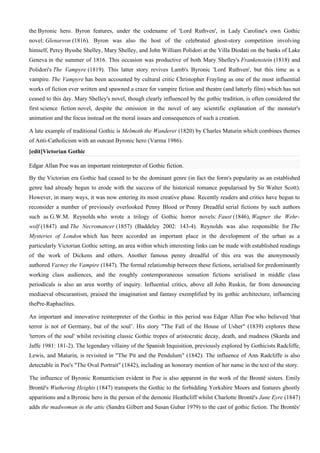 the Byronic hero. Byron features, under the codename of 'Lord Ruthven', in Lady Caroline's own Gothic
novel: Glenarvon (1816). Byron was also the host of the celebrated ghost-story competition involving
himself, Percy Bysshe Shelley, Mary Shelley, and John William Polidori at the Villa Diodati on the banks of Lake
Geneva in the summer of 1816. This occasion was productive of both Mary Shelley's Frankenstein (1818) and
Polidori's The Vampyre (1819). This latter story revives Lamb's Byronic 'Lord Ruthven', but this time as a
vampire. The Vampyre has been accounted by cultural critic Christopher Frayling as one of the most influential
works of fiction ever written and spawned a craze for vampire fiction and theatre (and latterly film) which has not
ceased to this day. Mary Shelley's novel, though clearly influenced by the gothic tradition, is often considered the
first science fiction novel, despite the omission in the novel of any scientific explanation of the monster's
animation and the focus instead on the moral issues and consequences of such a creation.

A late example of traditional Gothic is Melmoth the Wanderer (1820) by Charles Maturin which combines themes
of Anti-Catholicism with an outcast Byronic hero (Varma 1986).
[edit]Victorian Gothic

Edgar Allan Poe was an important reinterpreter of Gothic fiction.

By the Victorian era Gothic had ceased to be the dominant genre (in fact the form's popularity as an established
genre had already begun to erode with the success of the historical romance popularised by Sir Walter Scott).
However, in many ways, it was now entering its most creative phase. Recently readers and critics have begun to
reconsider a number of previously overlooked Penny Blood or Penny Dreadful serial fictions by such authors
such as G.W.M. Reynolds who wrote a trilogy of Gothic horror novels: Faust (1846), Wagner the Wehr-
wolf (1847) and The Necromancer (1857) (Baddeley 2002: 143-4). Reynolds was also responsible for The
Mysteries of London which has been accorded an important place in the development of the urban as a
particularly Victorian Gothic setting, an area within which interesting links can be made with established readings
of the work of Dickens and others. Another famous penny dreadful of this era was the anonymously
authored Varney the Vampire (1847). The formal relationship between these fictions, serialised for predominantly
working class audiences, and the roughly contemporaneous sensation fictions serialised in middle class
periodicals is also an area worthy of inquiry. Influential critics, above all John Ruskin, far from denouncing
mediaeval obscurantism, praised the imagination and fantasy exemplified by its gothic architecture, influencing
thePre-Raphaelites.

An important and innovative reinterpreter of the Gothic in this period was Edgar Allan Poe who believed 'that
terror is not of Germany, but of the soul’. His story "The Fall of the House of Usher" (1839) explores these
'terrors of the soul' whilst revisiting classic Gothic tropes of aristocratic decay, death, and madness (Skarda and
Jaffe 1981: 181-2). The legendary villainy of the Spanish Inquisition, previously explored by Gothicists Radcliffe,
Lewis, and Maturin, is revisited in "The Pit and the Pendulum" (1842). The influence of Ann Radcliffe is also
detectable in Poe's "The Oval Portrait" (1842), including an honorary mention of her name in the text of the story.

The influence of Byronic Romanticism evident in Poe is also apparent in the work of the Brontë sisters. Emily
Brontë's Wuthering Heights (1847) transports the Gothic to the forbidding Yorkshire Moors and features ghostly
apparitions and a Byronic hero in the person of the demonic Heathcliff whilst Charlotte Brontë's Jane Eyre (1847)
adds the madwoman in the attic (Sandra Gilbert and Susan Gubar 1979) to the cast of gothic fiction. The Brontës'
 