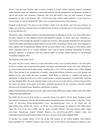 fiction is seen by some feminist critics as prime examples of Female Gothic, exploring woman's entrapment
within domestic space and subjection to patriarchal authority and the transgressive and dangerous attempts to
subvert and escape such restriction. Charlotte's Jane Eyre and Emily's Cathy are both examples of female
protagonists in such a role (Jackson 1981: 123-29).Louisa May Alcott's gothic potboiler, A Long Fatal Love
Chase (written in 1866, but published in 1995) is also an interesting specimen of this subgenre.

Elizabeth Gaskell's tales "The Doom of the Griffiths" (1858) "Lois the Witch", and "The Grey Woman" all
employ one of the most common themes of Gothic fiction, the power of ancestral sins to curse future generations,
or the fear that they will.

The gloomy villain, forbidding mansion, and persecuted heroine of Sheridan Le Fanu's Uncle Silas (1864) shows
the direct influence of both Walpole's Otranto and Radcliffe's Udolpho. Le Fanu's short story collection In a
Glass Darkly (1872) includes the superlative vampire tale Carmilla, which provided fresh blood for that particular
strand of the Gothic and influenced Bram Stoker's Dracula (1897). According to literary critic Terry Eagleton, Le
Fanu, together with his predecessor Maturin and his successor Stoker, form a sub-genre of Irish Gothic, whose
stories, featuring castles set in a barren landscape, with a cast of remote aristocrats dominating an atavistic
peasantry, represent in allegorical form the political plight of colonial Ireland subjected to the Protestant
Ascendancy (Eagleton 1995).

The Elements of the Gothic Novel

The genre was also a heavy influence on more mainstream writers, such as Charles Dickens, who read gothic
novels as a teenager and incorporated their gloomy atmosphere and melodrama into his own works, shifting them
to a more modern period and an urban setting, including Oliver Twist (1837-8) and Bleak House (1854) (Mighall
2003). These pointed to the juxtaposition of wealthy, ordered and affluent civilisation next to the disorder and
barbarity of the poor within the same metropolis. Bleak House in particular is credited with seeing the
introduction of urban fog to the novel, which would become a frequent characteristic of urban Gothic literature
and film (Mighall 2007). His most explicitly Gothic work is his last novel The Mystery of Edwin Drood (1870).
The mood and themes of the gothic novel held a particular fascination for the Victorians, with their morbid
obsession with mourning rituals, Mementos, andmortality in general.

Robert Louis Stevenson's Strange Case of Dr Jekyll and Mr Hyde (1886) was a classic Gothic work of the 1880s,
seeing many stage adaptations.

The 1880s, saw the revival of the Gothic as a powerful literary form allied to "fin de siecle" decadence, which
fictionalized contemporary fears like ethical degeneration and questioned the social structures of the time. Classic
works of this Urban Gothic include Robert Louis Stevenson'sStrange Case of Dr Jekyll and Mr
Hyde (1886), Oscar Wilde's The Picture of Dorian Gray (1891), George du Maurier's Trilby (1894), Henry
James' The Turn of the Screw (1898), and the stories of Arthur Machen. The most famous gothic villain
ever, Count    Dracula was    created   by Bram   Stoker in   his   novel Dracula (1897).    Stoker's   book   also
established Transylvania and Eastern Europe as the locus classicus of the Gothic (Mighall 2003).

In America, two notable writers of the end of the 19th century, in the Gothic tradition, were Ambrose
Bierce and Robert W. Chambers. Bierce's short stories were in the horrific and pessimistic tradition of Poe.
 