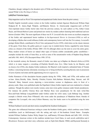 Chambers, though, indulged in the decadent style of Wilde and Machen (even to the extent of having a character
named 'Wilde' in his The King in Yellow).
[edit]Post-Victorian legacy

Pulp magazines such as Weird Talesreprinted and popularized Gothic horror from the prior century.

Notable English twentieth century writers in the Gothic tradition include Algernon Blackwood, William Hope
Hodgson, M. R. James, Hugh Walpole, and Marjorie Bowen. In America pulp magazines such as Weird
Tales reprinted classic Gothic horror tales from the previous century, by such authors as Poe, Arthur Conan
Doyle, and Edward Bulwer-Lytton and printed new stories by modern authors featuring both traditional and new
horrors (Goulart 1986). The most significant of these was H. P. Lovecraft who also wrote an excellent conspectus
of the Gothic and supernatural horror tradition in his Supernatural Horror in Literature (1936) as well as
developing a Mythos that would influence Gothic and contemporary horror well into the 21st century. Lovecraft's
protégé, Robert Bloch, contributed to Weird Tales and penned Psycho (1959), which drew on the classic interests
of the genre. From these, the gothic genre per se gave way to modern horror fiction, regarded by some literary
critics as a branch of the Gothic (Wisker 2005: 232-33) although others use the term to cover the entire genre.
Many modern writers of horror (or indeed other types of fiction) exhibit considerable gothic sensibilities—
examples include the works of Anne Rice, as well as some of the sensationalist works of Stephen King (Skarda
and Jaffe 1981: 464-5, 478; Davenport-Hines 1998: 357-8).

In the twentieth century the Romantic strand of Gothic was taken up in Daphne du Maurier's Rebecca (1938)
which is in many respects a reworking of Charlotte Brontë's Jane Eyre. Other books by du Maurier, such
as Jamaica Inn (1936), also display Gothic tendencies. Du Maurier's work inspired a substantial body of 'Female
Gothics,' concerning heroines alternately swooning over or being terrified by scowling Byronic men in possession
of acres of prime real estate and the appertaining droit de seigneur [1].

Gothic Romances of this description became popular during the 1950s, 1960s, and 1970s, with authors such
as Joan Aiken, Dorothy Eden, Dorothy Fletcher, Victoria Holt, Barbara Michaels, Mary Stewart, and Jill
Tattersall. Many featured covers depicting a terror-stricken woman in diaphanous attire in front of a
gloomy castle. Many were published under the Paperback Library Gothic imprint and were marketed to a female
audience. Though the authors were mostly women, some men wrote gothic romances under female pseudonyms.
For instance the prolific Clarissa Ross and Marilyn Ross were pseudonyms for the male writer Dan
Ross and Frank Belknap Long published under Gothics under his wife's name, Lyda Belknap long. Another
example is British writer, Peter O'Donnell, who wrote under the pseudonym of Madeleine Brent. Outside of
companies like Lovespell, who carry Colleen Shannon, very few books seem to be published using the term
today.

William Faulkner's novels and short stories exemplified the Southern Gothicgenre.

The genre also influenced American writing to create the Southern Gothic genre, which combines some Gothic
sensibilities (such as theGrotesque) with the setting and style of the Southern United States . Examples
include William Faulkner, Eudora Welty, Harper Lee, andFlannery O'Connor (Skarda and Jaffe 1981: 418-56).
Contemporary American writers in this tradition include Joyce Carol Oates, in such novels asBellefleur and A
Bloodsmoor Romance and short story collections such as Night-Side (Skarda 1986b) and Raymond Kennedy in
 