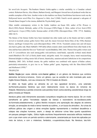 his novel Lulu Incognito. The Southern Ontario Gothic applies a similar sensibility to a Canadian cultural
context. Robertson Davies, Alice Munro, Barbara Gowdy, and Margaret Atwood have all produced works that are
notable exemplars of this form. Another writer in this tradition was Henry Farrellwhose best-known work was the
Hollywood horror novel What Ever Happened to Baby Jane? (1960). Farrel's novels spawned a sub-genre of
'Grande Dame Guignol' in the cinema, dubbed the 'Psycho-biddy' genre.

Other notable contemporary writers in the Gothic tradition are: Susan Hill, author of The Woman in
Black (1983); Patrick McGrath, author of The Grotesque (1989); Poppy Z. Brite, author of Lost Souls (1992)
and Exquisite Corpse (1996); Caitlin Kiernan author of Silk (1998) (Davenport-Hines 1998: 377-8; Baddeley
2002: 84-7).

The themes of the literary Gothic have been translated into other media such as the theatre and had a notable
revival in twentieth century gothic horror films such the classic Universal Horror films of the 1930s, Hammer
Horror, and Roger Corman's Poe cycle (Davenport-Hines 1998: 355-8). Twentieth century rock and roll music
also had its gothic side. Black Sabbath's 1969 debut album created a dark sound different from other bands at the
time and has been called the first ever "Goth-rock" record (Baddeley 2002: 264). Themes from gothic writers such
as H. P. Lovecraftwere also used among gothic rock and heavy metal bands, especially in black metal, thrash
metal (Metallica's The Call of Ktulu), death metal, and gothic metal. For example, heavy metal musician King
Diamond delights in telling stories full of horror, theatricality, satanism and anti-Catholicism in his compositions
(Baddeley 2002: 265). In Hindi cinema, the gothic tradition was combined with aspects of Indian culture,
particularly reincarnation, to give rise to an "Indian gothic" genre, beginning with the films Mahal (1949)
and Madhumati (1958).[1]
TRADUÇÃO

Gothic ficção (por vezes referida como horror gótico ) é um gênero de literatura que combina
elementos de horror e romance . Como um gênero, que se acredita ter sido inventada pelo autor
Inglês Horace Walpole , com seu romance de 1764 O Castelo de Otranto.

O efeito da ficção gótica se alimenta de um tipo agradável de terror , uma extensão
da Romantic prazeres literários que eram relativamente novos na época do romance de
Walpole. Melodrama e paródia (incluindo auto-paródia) foram outros-standing características longo do
gótico iniciada por Walpole.

literatura gótica está intimamente associada à arquitetura neogótico da mesma época. De um modo
semelhante ao gótico "revivalistas rejeição da clareza e racionalismo do neoclássico estilo
do Iluminado estabelecimento, o gótico literário incorpora uma apreciação das alegrias de extrema
emoção, as sensações de medo e temor inerente ao sublime , e um busca da atmosfera . As ruínas de
edifícios góticos deu origem a várias emoções ligadas representando a inevitável decadência e
colapso das criações humanas, assim, o desejo de adicionar ruínas falsa quanto eyecatchers
em parques paisagem Inglês . Gótico Inglês escritores frequentemente associada edifícios medievais
com o que viram como um período sombrio e aterrorizante, caracterizada por duras leis aplicadas por
meio de tortura, e com o misterioso, fantástico, e supersticioso rituais. Na literatura, tais Anti-
 