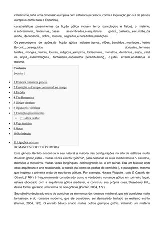 catolicismo tinha uma dimensão europeia com católicos excessos, como a Inquisição (no sul de países
    europeus como Itália e Espanha).

    características proeminentes da ficção gótica incluem terror (psicológico e físico), o mistério,
    o sobrenatural , fantasmas , casas       assombradas e arquitetura      gótica , castelos , escuridão ,da
    morte , decadência , dobra , loucura , segredos e hereditária maldições.

    Os personagens de ações da ficção gótica incluem tiranos , vilões , bandidos , maníacos , heróis
    Byronic , perseguidos                                                                donzelas , femmes
    fatales , monges , freiras , loucas , mágicos ,vampiros , lobisomens , monstros , demônios , anjos , caíd
    os anjos , assombrações , fantasmas, esqueletos perambulating , o judeu errante eo diabo a si
    mesmo.

    Conteúdo
    [ocultar]

•   1 Primeira romances góticos
•   2 Evolução na Europa continental, eo monge
•   3 Paródia
•   4 The Romantics
•   5 Gótico vitoriano
•   6 legado pós-vitoriana
•   7 Exemplos proeminentes
     o   7.1 sátira Gothic
•   8 Veja também
•   9 Notas
•   10 Referências

•   11 Ligações externas
    ROMANCES GOTICOS PRIMEIRA

    Este gênero literário encontrou o seu natural a maioria das configurações no alto de edifícios muito
    do estilo gótico estilo - muitas vezes escrito "góticos", para destacar as suas medievalness "- castelos,
    mansões e mosteiros, muitas vezes longínquas, desintegrando-se, e em ruínas. Era um fascínio com
    essa arquitetura e arte relacionada, a poesia (tal como os poetas do cemitério ), e paisagismo, mesmo
    que inspirou a primeira onda de escritores góticos. Por exemplo, Horace Walpole , cujo O Castelo de
    Otranto (1764) é frequentemente considerado como o verdadeiro romance gótico em primeiro lugar,
    estava obcecado com a arquitetura gótica medieval, e construiu sua própria casa, Strawberry Hill ,
    dessa forma, gerando uma forma de neo-góticas (Punter, 2004, 177).

    Seu objetivo declarado era o de combinar os elementos do romance medieval, que ele considera muito
    fantasioso, e do romance moderno, que ele considerou ser demasiado limitado ao realismo estrito
    (Punter, 2004, 178). O enredo básico criado muitos outros grampos gothic, incluindo um mistério
 