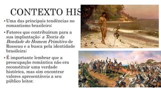  Uma das principais tendências no
romantismo brasileiro;
 Fatores que contribuíram para a
sua implantação: a Teoria da
Bondade do Homem Primitivo de
Rosseau e a busca pela identidade
brasileira;
 É importante lembrar que a
preocupação romântica não era
reconstituir uma verdade
histórica, mas sim encontrar
valores apresentáveis a seu
público leitor.
 