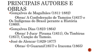 Gonçalves de Magalhães (1811-1882)
Obras: A Confederação de Tamoios (1857) e
Os Indígenas do Brasil perante a História
(1860).
Gonçalves Dias (1823-1864)
Obras: I-Juca- Pirama (1851), Os Timbiras
(1857), Canção do Tamoio.
José de Alencar (1829-1877)
Obras: O Guarani(1857) e Iracema (1865)
 