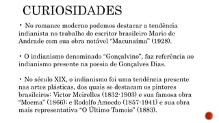 • No romance moderno podemos destacar a tendência
indianista no trabalho do escritor brasileiro Mario de
Andrade com sua obra notável “Macunaíma” (1928).
• O indianismo denominado “Gonçalvino”, faz referência ao
indianismo presente na poesia de Gonçalves Dias.
• No século XIX, o indianismo foi uma tendência presente
nas artes plásticas, dos quais se destacam os pintores
brasileiros: Victor Meirelles (1832-1903) e sua famosa obra
“Moema” (1866); e Rodolfo Amoedo (1857-1941) e sua obra
mais representativa “O Último Tamoio” (1883).
 