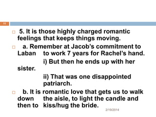 11







5. It is those highly charged romantic
feelings that keeps things moving.
a. Remember at Jacob’s commitment to
Laban to work 7 years for Rachel’s hand.
i) But then he ends up with her
sister.
ii) That was one disappointed
patriarch.
b. It is romantic love that gets us to walk
down the aisle, to light the candle and
then to kiss/hug the bride.
2/19/2014

 