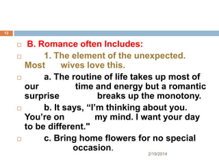 13










B. Romance often Includes:
1. The element of the unexpected.
Most
wives love this.
a. The routine of life takes up most of
our
time and energy but a romantic
surprise
breaks up the monotony.
b. It says, “I’m thinking about you.
You’re on
my mind. I want your day
to be different."
c. Bring home flowers for no special
occasion.
2/19/2014

 