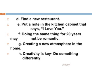 14










d. Find a new restaurant.
e. Put a note in the kitchen cabinet that
says, “I Love You.”
f. Doing the same thing for 20 years
may
not be romantic.
g. Creating a new atmosphere in the
home.
h. Creativity is key- Do something
differently
2/19/2014

 