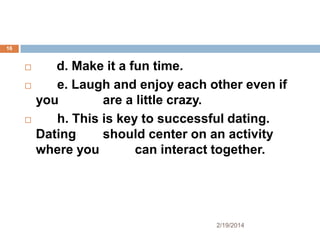 16






d. Make it a fun time.
e. Laugh and enjoy each other even if
you
are a little crazy.
h. This is key to successful dating.
Dating
should center on an activity
where you
can interact together.

2/19/2014

 