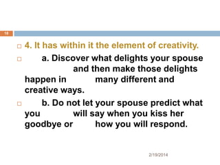 18






4. It has within it the element of creativity.
a. Discover what delights your spouse
and then make those delights
happen in
many different and
creative ways.
b. Do not let your spouse predict what
you
will say when you kiss her
goodbye or
how you will respond.

2/19/2014

 