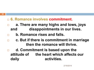 20









6. Romance involves commitment.
a. There are many highs and lows, joys
and
disappointments in our lives.
b. Romance rises and falls.
c. But if there is commitment in marriage
then the romance will thrive.
d. Commitment is based upon the
attitude of
the heart which affects our
daily
activities.
2/19/2014

 