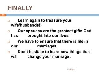 FINALLY
21









Learn again to treasure your
wife/husbands!!
Our spouses are the greatest gifts God
has
brought into our lives.
We have to ensure that there is life in
our
marriages .
Don’t hesitate to learn new things that
will
change your marriage .

2/19/2014

 