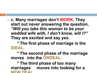 4



c. Many marriages don’t WORK. They
start out never answering the question,
“Will you take this woman to be your
wedded wife with, I don’t know, will I?”
They are excited and say yes.
* The first phase of marriage is the
IDEAL.
* The second phase of the marriage
moves into the ORDEAL.
* The third phase of too many
2/19/2014
marriages moves into looking for a

 