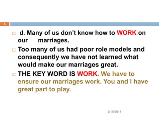 5







d. Many of us don’t know how to WORK on
our
marriages.
Too many of us had poor role models and
consequently we have not learned what
would make our marriages great.
THE KEY WORD IS WORK. We have to
ensure our marriages work. You and I have
great part to play.

2/19/2014

 
