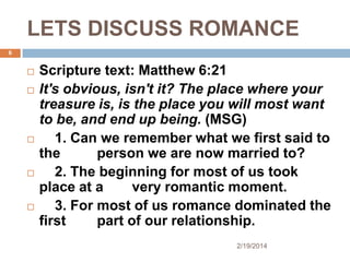 LETS DISCUSS ROMANCE
6










Scripture text: Matthew 6:21
It's obvious, isn't it? The place where your
treasure is, is the place you will most want
to be, and end up being. (MSG)
1. Can we remember what we first said to
the
person we are now married to?
2. The beginning for most of us took
place at a
very romantic moment.
3. For most of us romance dominated the
first
part of our relationship.
2/19/2014

 