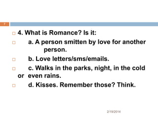 7









4. What is Romance? Is it:
a. A person smitten by love for another
person.
b. Love letters/sms/emails.
c. Walks in the parks, night, in the cold
or even rains.
d. Kisses. Remember those? Think.

2/19/2014

 