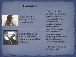 Os árcades
Tomás Antônio
Gonzaga – Dirceu
– musa Marília
Cláudio Manuel da
Costa – Glauceste
Satúrnio – musas Nise
e Anarda
O país da Arcádia
jaz dentro de um leque:
sob mil grinaldas,
verde-azul floresce.
Por ele resvala,
resvala e se perde,
a aérea palavra
que o zéfiro escreve.
A luz é sem data.
Nomes aparecem
nas fitas que esvoaçam:
Marília, Glauceste,
Dirceu, Nise, Anarda...
(Romance XX ou do
País da Arcádia)
 
