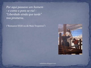 rafabebum.blogspot.com
Por aqui passava um homem
- e como o povo se ria! -
“Liberdade ainda que tarde”
nos prometia.
(“Romance XXXI ou de Mais Tropeiros”)
 