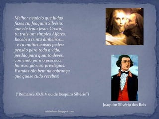 rafabebum.blogspot.com
Melhor negócio que Judas
fazes tu, Joaquim Silvério:
que ele traiu Jesus Cristo,
tu trais um simples Alferes.
Recebeu trinta dinheiros...
- e tu muitas coisas pedes:
pensão para toda a vida,
perdão para quanto deves,
comenda para o pescoço,
honras, glórias, privilégios.
E andas tão bem na cobrança
que quase tudo recebes!
(“Romance XXXIV ou de Joaquim Silvério”)
Joaquim Silvério dos Reis
 