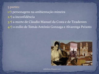 rafabebum.blogspot.com
5 partes:
1.ª) personagens na ambientação mineira
2.ª) a inconfidência
3.ª) a morte de Cláudio Manuel da Costa e de Tiradentes
4.ª) o exílio de Tomás Antônio Gonzaga e Alvarenga Peixoto
 