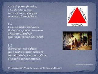 rafabebum.blogspot.com
Atrás de portas fechadas,
à luz de velas acesas,
entre sigilo e espionagem,
acontece a Inconfidência.
(...)
E os seus tristes inventores
já são réus - pois se atreveram
a falar em Liberdade
(que ninguém sabe o que seja).
(...)
(Liberdade - essa palavra
que o sonho humano alimenta:
que não há ninguém que explique,
e ninguém que não entenda!)
(“Romance XXIV ou da Bandeira da Inconfidência”)
 