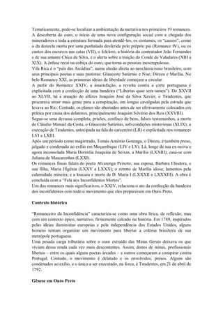 Tematicamente, pode-se localizar a ambientação da narrativa nos primeiros 19 romances.
A descoberta do ouro, o início de uma nova configuração social com a chegada dos
mineradores e toda a estrutura formada para atendê-los, os costumes, os “causos”, como
o da donzela morta por uma punhalada desferida pelo próprio pai (Romance IV), ou os
cantos dos escravos nas catas (VII), o folclore, a história do contratador João Fernandes
e de sua amante Chica da Silva, e o alerta sobre a traição do Conde de Valadares (XIII a
XIX). A ênfase recai na cobiça do ouro, que torna as pessoas inescrupulosas.
Vila Rica é o “país das Arcádias”, numa alusão direta ao neoclassicismo brasileiro, com
seus principais poetas e suas pastoras: Glauceste Satúrnio e Nise, Dirceu e Marília. No
belo Romance XXI, as primeiras ideias de liberdade começam a circular.
A partir do Romance XXIV, a insatisfação, a revolta contra a corte portuguesa é
explicitada com a confecção de uma bandeira (“Libertas quae sera tamen”). Do XXVII
ao XLVII, há a atuação do alferes Joaquim José da Silva Xavier, o Tiradentes, que
procurava atrair mais gente para a conspiração, em longas cavalgadas pela estrada que
levava ao Rio. Contudo, os planos são abortados antes de ser efetivamente colocados em
prática por causa dos delatores, principalmente Joaquim Silvério dos Reis (XXVIII).
Segue-se uma devassa completa, prisões, confisco de bens, falsos testemunhos, a morte
de Cláudio Manuel da Costa, o Glauceste Satúrnio, sob condições misteriosas (XLIX), a
execução de Tiradentes, antecipada na fala do carcereiro (LII) e explicitada nos romances
LVI a LXIII.
Após um período como magistrado, Tomás Antônio Gonzaga, o Dirceu, é também preso,
julgado e condenado ao exílio em Moçambique (LIV e LV). Lá, longe de sua ex-noiva e
agora inconsolada Maria Dorotéia Joaquina de Seixas, a Marília (LXXIII), casa-se com
Juliana de Mascarenhas (LXXI).
Os romances finais falam do poeta Alvarenga Peixoto, sua esposa, Bárbara Eliodora, e
sua filha, Maria Ifigênia (LXXV a LXXX); o retrato de Marília idosa; lamentos pela
calamidade mineira; e a loucura e morte de D. Maria I (LXXXII e LXXXIII). A obra é
concluída com a “Fala aos Inconfidentes Mortos”.
Um dos romances mais significativos, o XXIV, relaciona o ato da confecção da bandeira
dos inconfidentes com todo o movimento que eles preparavam em Ouro Preto.
Contexto histórico
“Romanceiro da Inconfidência” caracteriza-se como uma obra lírica, de reflexão, mas
com um contexto épico, narrativo, firmemente calcado na história. Em 1789, inspirados
pelas ideias iluministas europeias e pela independência dos Estados Unidos, alguns
homens tentam organizar um movimento para libertar a colônia brasileira de sua
metrópole portuguesa.
Uma pesada carga tributária sobre o ouro extraído das Minas Gerais deixava os que
viviam dessa renda cada vez mais descontentes. Assim, donos de minas, profissionais
liberais – entre os quais alguns poetas árcades – e outros começaram a conspirar contra
Portugal. Contudo, o movimento é delatado e os envolvidos, presos. Alguns são
condenados ao exílio, e o único a ser executado, na forca, é Tiradentes, em 21 de abril de
1792.
Gênese em Ouro Preto
 