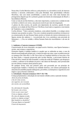 Nessa obra, Cecília Meireles utiliza-se, pela primeira vez, da temática social, de interesse
histórico e nacional, enfatizando a luta pela liberdade. Sem aprofundadas reflexões
filosóficas, mas com muita sensibilidade, a autora dá uma visão mais humana dos
protagonistas daquele que foi o primeiro grande movimento de emancipação do Brasil: a
Inconfidência Mineira.
Como se trata de um fato histórico, e dos mais importantes, a autora tem o cuidado de não
se limitar a relatá-lo em versos, mas procura recriá-lo por meio da imaginação.
A gênese da obra ocorreu, de acordo com depoimento da escritora, quando foi pela
primeira vez à cidade de Ouro Preto (ex-Vila Rica), local onde se organizou o movimento
de Tiradentes e seus companheiros.
Cecília afirmou: “Todo o presente emudeceu, como plateia humilde, e os antigos atores
tomaram suas posições no palco. Vim com o modesto propósito jornalístico de descrever
as comemorações de uma Semana Santa; porém os homens de outrora misturaram-se às
figuras eternas dos andores; (…) na procissão dos vivos caminhava uma procissão de
fantasmas (…). Era, na verdade, a última Semana Santa dos inconfidentes: a do ano de
1789”.
1. Ambiente e Contexto (romances I-XXIII)
Caracterização do boom minerador, seu papel social e histórico, suas figuras humanas e
sociais, suas crenças e expectativas.
Elementos ligados à tradição lendária (o caçador que se embrenha na mata, o caso da
donzela assassinada pelo próprio pai, o cantar do negro nas catas, a que se podem associar
os romances Do Chico-Rei e o De Vira-e-Sai) ou à tradição histórica (a troca dos o fim
de Ouro Podre, o requesto promovido pelo ouvidor Bacelar, a provocante história de
Chica da Silva, amante de João Fernandes, a cobiça do conde de Valadares, que desgraçou
a ambos, o adensar-se da ambição de posse e das ideias de libertação, mais pronunciado
nos três últimos romances desta primeira parte.
De qualquer forma, toda esta primeira parte está governada por um princípio de
reorganização lendária e folclórica da realidade histórica, com intensa participação da
atmosfera de estribilho popular (dialogismo, provérbios, exclamações) e sugestão de coral
trágico a que já fizemos referência.
2. Articulação e fracasso (romances XXI V-XL VH)
Começa propriamente a articulação do movimento rebelde contra a opressão lusitana:
Atrás de portas fechadas,
à luz de velas acesas,
uns sugerem, uns recusam,
uns ouvem, uns aconselham.
Se a derrama for lançada,
há levante com certeza.
Corre-se por essas ruas?
Corta-se alguma cabeça?
Do cimo de alguma escada,
profere-se alguma arenga?
Que bandeira se desdobra?
Com que figura ou legenda?
Coisas da maçonaria,
 