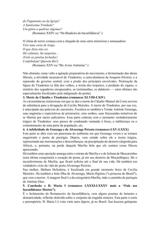 do Paganismo ou da Igreja?
A Santíssima Trindade?
Um gênio a quebrar algemas?
(Romance XXIV ou “Da Bandeira da Inconfidência”.)
O clima de terror começa com a chegada de uma carta misteriosa e ameaçadora:
Veio uma carta de longe.
O que dizia não sei.
Há calúnias, há suspeitas...
(Vede as janelas fechadas!
Confabulam! Querem Rei!)
(Romance XXV ou “Do Aviso Anônimo”.)
Não obstante, toma vulto a agitação preparatória do movimento, a fermentação das ideias
liberais, a atividade incansável de Tiradentes, a carta-denúncia de Joaquim Silvério, e a
repressão do governo central, com a prisão dos principais envolvidos. Poetização da
figura de Tiradentes (a fala dos velhos, a ironia dos tropeiros, a predição do cigano, o
mistério dos seguidores encapuzados, as testemunhas, os delatores — estes últimos são
especialmente focalizados pela indignação do poeta).
3. Morte de Cláudio e Tiradentes (romances XLVIII-LXIV)
As circunstâncias misteriosas em que se deu a morte de Cláudio Manuel da Costa servem
de substância para a divagação de Cecilia Meireles. A morte de Tiradentes, por sua vez,
é antecipada nas palavras do carcereiro. Focaliza-se também a Tomás Antônio Gonzaga,
suas angústias e expectativas de prisioneiro, seus sonhos, suas fracassadas tentativas de
se libertar por meios judiciários. Essa parte culmina com o momento verdadeiramente
trágico de Tiradentes: seus passos de condenado rumando à forca, a indiferença ou o
contentamento de uma parte da população, etc.
4. A infelicidade de Gonzaga e de Alvarenga Peixoto (romances LXV-LXXX)
Esta parte se abre com um panorama do ambiente em que Gonzaga vivera e se tornara
magistrado e poeta de prestígio. Depois, vem caindo sobre ele a ironia trágica,
representada nas murmurações e desconfianças, na precipitação do desterro (degredo para
África), e, portanto, na perda daquela Marília bela que ele cantara como Dirceu
apaixonado.
Há também uma oposição amarga entre o retrato de Marília e o de Juliana de Mascarenhas
(esta última conquistará o coração do poeta, já em seu desterro de Moçambique). Há o
inconformismo de Marília, que ficará solteira até o final de sua vida. Há também um
verdadeiro ciclo da vida do poeta Alvarenga Peixoto.
Sua mulher, Bárbara Heliodora, é focalizada em grande momento lírico de Cecília
Meireles. Há também a bela filha de Alvarenga, Maria Ifigênia ("a princesa do Brasil"),
que vem a morrer. A imagem final é a da octogenária Marília, indo a caminho da paróquia
de Antônio Dias.
5. Conclusão e D. Maria I (romances LXXXI-LXXXV mais a “Fala aos
Inconfidentes Mortos”).
É o fechamento do Romanceiro da Inconfidência, com alguns poemas de lamento e
dramaticidade, reflexão dolorida sobre o conjunto da tragédia mineira. Esta parte é curta
e peremptória. D. Maria I é vista vinte anos depois, já no Brasil. Sua loucura galopante
 