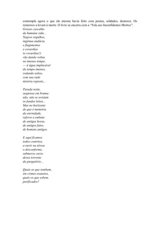 contempla agora o que ela mesma havia feito com poetas, soldados, doutores. Os
remorsos a levam à morte. O livro se encerra com a “Fala aos Inconfidentes Mortos”:
Grosso cascalho
da humana vida...
Negros orgulhos,
ingênua audácia,
e fingimentos
e covardias
(e covardias!)
vão dando voltas
no imenso tempo,
— à água implacável
do tempo imenso,
rodando soltos,
com sua rude
miséria exposta...
Parada noite,
suspensa em bruma:
não, não se avistam
os fundos leitos...
Mas no horizonte
do que é memória
da eternidade,
referve o embate
de antigas horas,
de antigos fatos,
de homens antigos.
E aqui ficamos
todos contritos,
a ouvir na névoa
o desconforme,
submerso curso
dessa torrente
do purgatório...
Quais os que tombam,
em crimes exaustos,
quais os que sobem,
purificados?
 