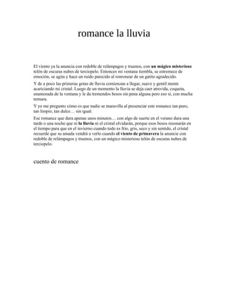 romance la lluvia
El viento ya la anuncia con redoble de relámpagos y truenos, con un mágico misterioso
telón de oscuras nubes de terciopelo. Entonces mi ventana tiembla, se estremece de
emoción, se agita y hace un ruido parecido al ronronear de un gatito agradecido.
Y de a poco las primeras gotas de lluvia comienzan a llegar, suave y gentil mente
acariciando mi cristal. Luego de un momento la lluvia se deja caer atrevida, coqueta,
enamorada de la ventana y le da tremendos besos sin pena alguna pero eso sí, con mucha
ternura.
Y yo me pregunto cómo es que nadie se maravilla al presenciar este romance tan puro,
tan limpio, tan dulce… sin igual.
Ese romance que dura apenas unos minutos… con algo de suerte en el verano dura una
tarde o una noche que ni la lluvia ni el cristal olvidarán, porque esos besos resonarán en
el tiempo para que en el invierno cuando todo es frío, gris, seco y sin sentido, el cristal
recuerde que su amada vendrá a verlo cuando el viento de primavera la anuncie con
redoble de relámpagos y truenos, con un mágico misterioso telón de oscuras nubes de
terciopelo.
cuento de romance
 