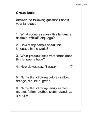 June 14, 2015
Group Task:
Answer the following questions about
your language -
1. What countries speak this language
as their "official" language?
2. How many people speak this
language in the world?
3. What present tense verb forms does
this language have?
4. How do you say, "I speak _______"?
5. Name the following colors - yellow,
orange, red, blue, green
6. Name the following family names -
mother, father, brother, sister, grandma,
grandpa
 