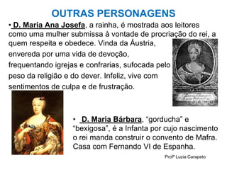 OUTRAS PERSONAGENS
• D. Maria Ana Josefa, a rainha, é mostrada aos leitores
como uma mulher submissa à vontade de procriação do rei, a
quem respeita e obedece. Vinda da Áustria,
envereda por uma vida de devoção,
frequentando igrejas e confrarias, sufocada pelo
peso da religião e do dever. Infeliz, vive com
sentimentos de culpa e de frustração.
• D. Maria Bárbara, “gorducha” e
“bexigosa”, é a Infanta por cujo nascimento
o rei manda construir o convento de Mafra.
Casa com Fernando VI de Espanha.
Profª Luzia Carapeto
 
