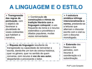 A LINGUAGEM E O ESTILO
Profª Luzia Carapeto
 Transgressão
das regras de
pontuação, com
o objetivo de
favorecer a
pluralidade de
vozes oralizantes
que habitam a
narrativa.
 A estrutura
sintática infringe
intencionalmente a
norma, prestando-se
a leituras que
alternam o discurso
escrito com o oral ou
com o discurso
monologado.
 Extensão das
frases e dos
períodos, com
recurso à
coordenação e à
subordinação.
 Combinação de
construções e ritmos da
tradição literária com a
linguagem coloquial, o uso
frequente da ironia e o recurso
sistemático a provérbios e
ditados populares, muitas
vezes reinventados.
 Riqueza da linguagem resultante da
transgressão ou capacidade de reinventar a
escrita, dando-lhe um tom de crónica histórica,
quer no género, quer no sentido de quem
conversa, com recurso à voz do seu autor,
despertando e provocando o leitor.
 