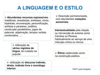 A LINGUAGEM E O ESTILO
Profª Luzia Carapeto
 Abundantes recursos expressivos -
metáforas, sinestesias, antíteses, ironia,
hipérbato, enumeração, personificação,
antítese e paradoxo, anáfora,
construção paralelística, jogos de
palavras, adjetivação, tempos verbais
combinados, …
 Utilização de
vários registos de
língua, do cuidado ao
popular
 Descrição pormenorizada,
com abundantes notações
sensoriais.
 Ritmo cadenciado como
na construção poética.
Intertextualidade pela citação
ou reinvenção de autores como
Camões ou Pessoa,
habitualmente ao serviço de uma
intenção crítica ou irónica.
 Utilização do discurso indireto,
direto, indireto livre e monólogo
interior.
 
