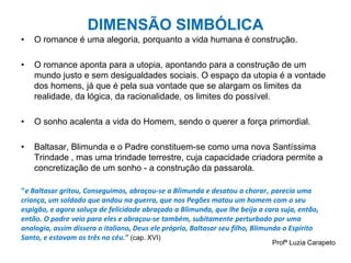 DIMENSÃO SIMBÓLICA
• O romance é uma alegoria, porquanto a vida humana é construção.
• O romance aponta para a utopia, apontando para a construção de um
mundo justo e sem desigualdades sociais. O espaço da utopia é a vontade
dos homens, já que é pela sua vontade que se alargam os limites da
realidade, da lógica, da racionalidade, os limites do possível.
• O sonho acalenta a vida do Homem, sendo o querer a força primordial.
• Baltasar, Blimunda e o Padre constituem-se como uma nova Santíssima
Trindade , mas uma trindade terrestre, cuja capacidade criadora permite a
concretização de um sonho - a construção da passarola.
“e Baltasar gritou, Conseguimos, abraçou-se a Blimunda e desatou a chorar, parecia uma
criança, um soldado que andou na guerra, que nos Pegões matou um homem com o seu
espigão, e agora soluça de felicidade abraçado a Blimunda, que lhe beija a cara suja, então,
então. O padre veio para eles e abraçou-se também, subitamente perturbado por uma
analogia, assim dissera o italiano, Deus ele próprio, Baltasar seu filho, Blimunda o Espírito
Santo, e estavam os três no céu.” (cap. XVI)
Profª Luzia Carapeto
 