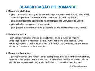CLASSIFICAÇÃO DO ROMANCE
 Romance histórico
- pela detalhada descrição da sociedade portuguesa do início do séc. XVIII,
marcada pela sumptuosidade da corte, associada à Inquisição;
- pela exploração do operariado na construção do Convento de Mafra;
- pela referência à guerra da sucessão;
- pelo projeto de construção da passarola do Pe. Bartolomeu de Gusmão.
 Romance social
-por apresentar uma crónica de costumes, onde o autor se mostra
preocupado com a realidade social, numa tentativa de encontrar uma
explicação para o presente, através do exemplo do passado, sendo, nessa
linha, um romance de intervenção.
 Romance de espaço
- por representar uma época, onde transparece não só o ambiente histórico,
mas também vários quadros sociais, reconstruindo vários locais da cidade
de Lisboa, o palácio do rei, a vila de Mafra e povoações envolventes.
Profª Luzia Carapeto
 