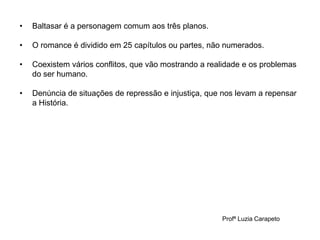 Profª Luzia Carapeto
• Baltasar é a personagem comum aos três planos.
• O romance é dividido em 25 capítulos ou partes, não numerados.
• Coexistem vários conflitos, que vão mostrando a realidade e os problemas
do ser humano.
• Denúncia de situações de repressão e injustiça, que nos levam a repensar
a História.
 