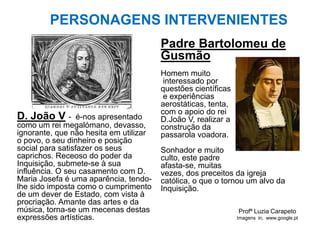 Profª Luzia Carapeto
Imagens in, www.google.pt
PERSONAGENS INTERVENIENTES
D. João V - é-nos apresentado
como um rei megalómano, devasso,
ignorante, que não hesita em utilizar
o povo, o seu dinheiro e posição
social para satisfazer os seus
caprichos. Receoso do poder da
Inquisição, submete-se à sua
influência. O seu casamento com D.
Maria Josefa é uma aparência, tendo-
lhe sido imposta como o cumprimento
de um dever de Estado, com vista à
procriação. Amante das artes e da
música, torna-se um mecenas destas
expressões artísticas.
Padre Bartolomeu de
Gusmão
Homem muito
interessado por
questões científicas
e experiências
aerostáticas, tenta,
com o apoio do rei
D.João V, realizar a
construção da
passarola voadora.
Sonhador e muito
culto, este padre
afasta-se, muitas
vezes, dos preceitos da igreja
católica, o que o tornou um alvo da
Inquisição.
 