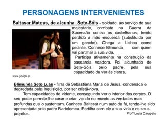 Profª Luzia Carapeto
PERSONAGENS INTERVENIENTES
Baltasar Mateus, de alcunha Sete-Sóis - soldado, ao serviço de sua
majestade, combate na Guerra da
Sucessão contra os castelhanos, tendo
perdido a mão esquerda (substituída por
um gancho). Chega a Lisboa como
pedinte. Conhece Blimunda, com quem
vai partilhar a sua vida.
Participa ativamente na construção da
passarola voadora. Foi alcunhado de
Sete-Sóis, pelo padre, pela sua
capacidade de ver às claras.
www.google.pt
Blimunda Sete Luas - filha de Sebastiana Maria de Jesus, condenada e
degredada pela Inquisição, por ser cristã-nova.
Tem capacidades de vidente, conseguindo ver o interior dos corpos. O
seu poder permite-lhe curar e criar, vendo no mundo as verdades mais
profundas que o sustentam. Conhece Baltasar num auto de fé, tendo-lhe sido
apresentada pelo padre Bartolomeu. Partilha com ele a sua vida e os seus
projetos.
 