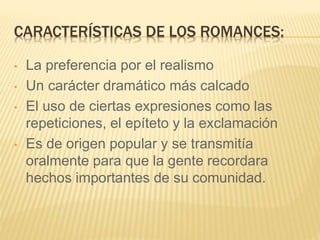 CARACTERÍSTICAS DE LOS ROMANCES:
• La preferencia por el realismo
• Un carácter dramático más calcado
• El uso de ciertas expresiones como las
repeticiones, el epíteto y la exclamación
• Es de origen popular y se transmitía
oralmente para que la gente recordara
hechos importantes de su comunidad.
 