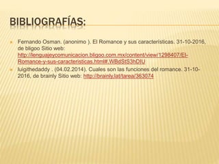 BIBLIOGRAFÍAS:
 Fernando Osman. (anonimo ). El Romance y sus características. 31-10-2016,
de bligoo Sitio web:
http://lenguajeycomunicacion.bligoo.com.mx/content/view/1298407/El-
Romance-y-sus-caracteristicas.html#.WBdStS3hDIU
 luigithedaddy . (04.02.2014). Cuales son las funciones del romance. 31-10-
2016, de brainly Sitio web: http://brainly.lat/tarea/363074
 