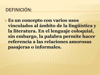 DEFINICIÓN:
 Es un concepto con varios usos
vinculados al ámbito de la lingüística y
la literatura. En el lenguaje coloquial,
sin embargo, la palabra permite hacer
referencia a las relaciones amorosas
pasajeras o informales.
 