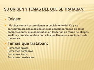SU ORIGEN Y TEMAS DEL QUE SE TRATABAN:
 Origen:
 Muchos romances provienen especialmente del XV y se
conservan gracias a coleccionistas contemporáneos de estas
composiciones, que compraban en las ferias en forma de pliegos
sueltos y que elaboraban con ellos los llamados cancioneros de
romances.
 Temas que trataban:
 Romanses epicos
Romanses fronterizos
Romanses liricos
Romanses novelescos
 