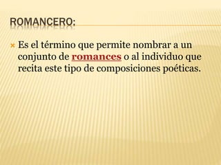 ROMANCERO:
 Es el término que permite nombrar a un
conjunto de romances o al individuo que
recita este tipo de composiciones poéticas.
 