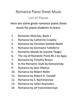 Romance Piano Sheet Music
List of Pieces
Here are some great romance piano sheet
music for piano students to learn.
1. Romantic Sketches, Book 2
2. Romance by Catherine Crawley
3. Romance by Christian Gottlob Neefe
4. Romance by Germaine Tailleferre
5. Romantic Moods by Jeanine Yeager
6. The Joy of Romantic Piano Bk 2 by Agay
7. Romance by Timothy Brown
8. In the Romantic Style by Komanetsky
9. Romance by Jean Sibelius
10. Romance by Robert Rollin
11. Romance by Robert D. Vandall
12. Romance by S. Rachmaninov
13. Romance by Julien Keymolen
14. Romance by Jef Vanvinckenroye
 