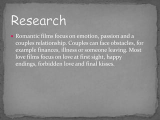  Romantic films focus on emotion, passion and a
 couples relationship. Couples can face obstacles, for
 example finances, illness or someone leaving. Most
 love films focus on love at first sight, happy
 endings, forbidden love and final kisses.
 