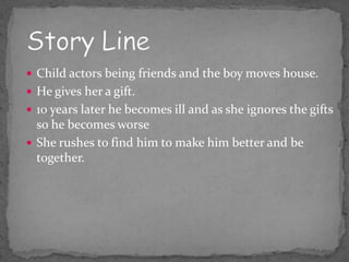  Child actors being friends and the boy moves house.
 He gives her a gift.
 10 years later he becomes ill and as she ignores the gifts
  so he becomes worse
 She rushes to find him to make him better and be
  together.
 